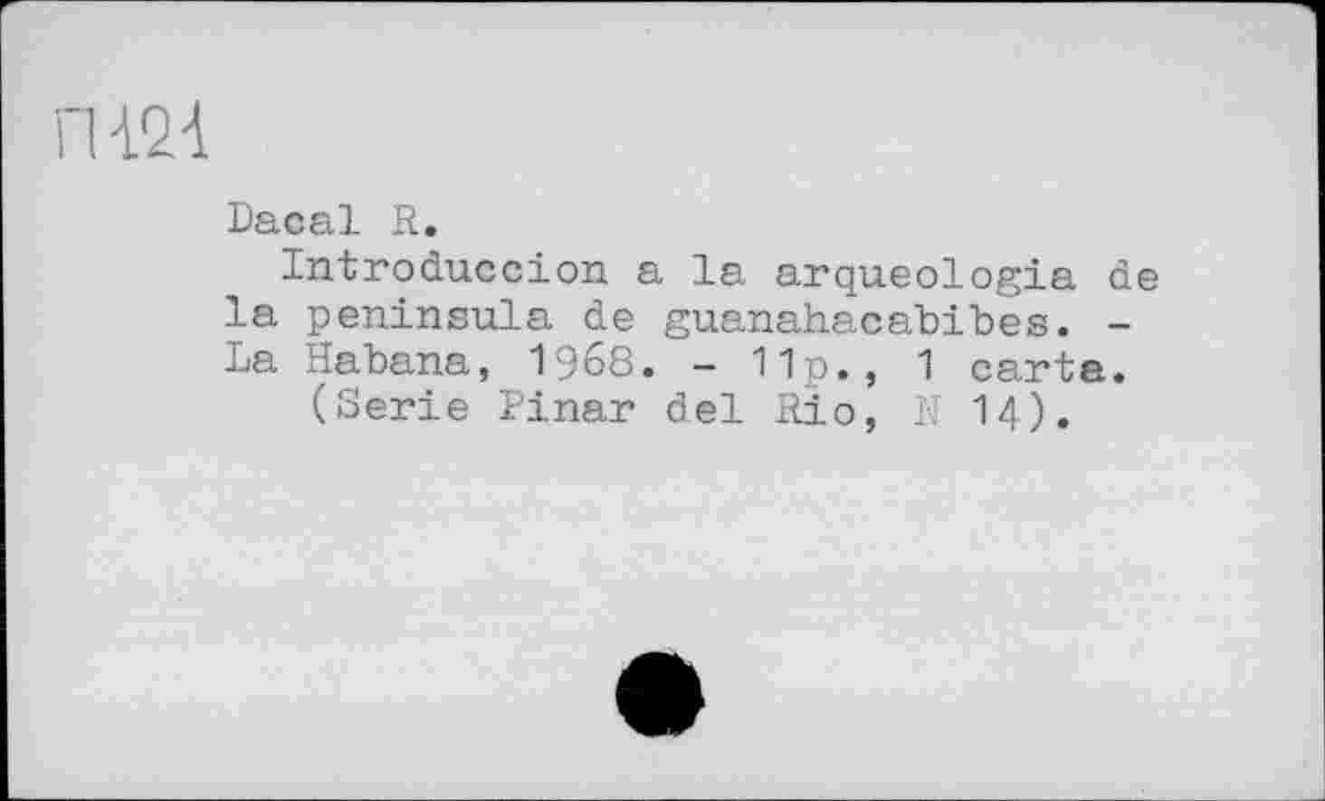 ﻿И24
Dacal R.
Introduccion a la arqueologia de la peninsula de guanahacabibes. -La Habana, 1968. - 11p., 1 carta.
(Serie Pinar del Rio, N 14).